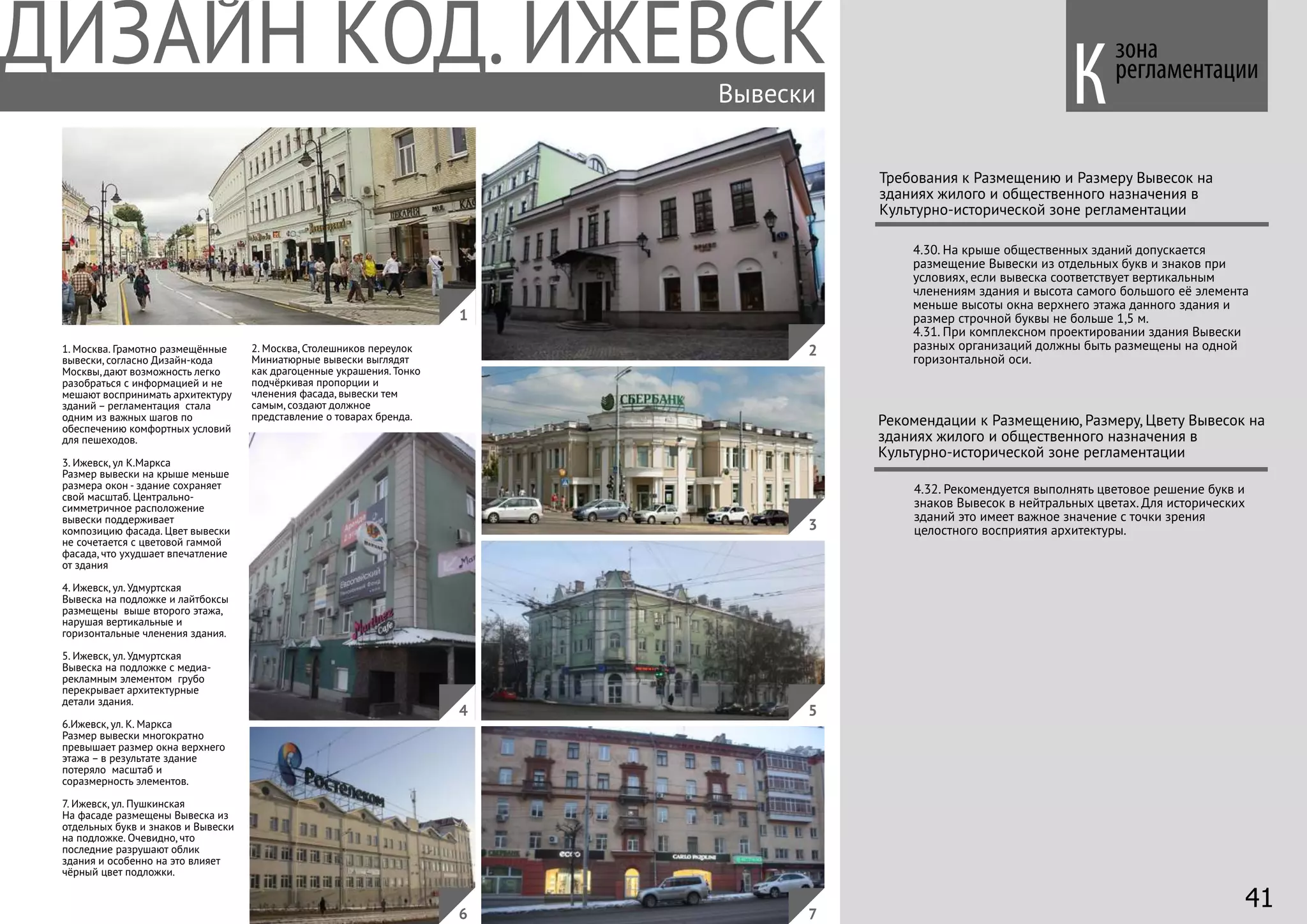 зона
регламентации
Требования к Размещению и Размеру Вывесок на
зданиях жилого и общественного назначения в
Культурно-исторической зоне регламентации
1. Москва. Грамотно размещённые
вывески, согласно Дизайн-кода
Москвы, дают возможность легко
разобраться с информацией и не
мешают воспринимать архитектуру
зданий – регламентация стала
одним из важных шагов по
обеспечению комфортных условий
для пешеходов.
3. Ижевск, ул К.Маркса
Размер вывески на крыше меньше
размера окон - здание сохраняет
свой масштаб. Центрально-
симметричное расположение
вывески поддерживает
композицию фасада. Цвет вывески
не сочетается с цветовой гаммой
фасада, что ухудшает впечатление
от здания
4. Ижевск, ул. Удмуртская
Вывеска на подложке и лайтбоксы
размещены выше второго этажа,
нарушая вертикальные и
горизонтальные членения здания.
5. Ижевск, ул. Удмуртская
Вывеска на подложке с медиа-
рекламным элементом грубо
перекрывает архитектурные
детали здания.
6.Ижевск, ул. К. Маркса
Размер вывески многократно
превышает размер окна верхнего
этажа – в результате здание
потеряло масштаб и
соразмерность элементов.
7. Ижевск, ул. Пушкинская
На фасаде размещены Вывеска из
отдельных букв и знаков и Вывески
на подложке. Очевидно, что
последние разрушают облик
здания и особенно на это влияет
чёрный цвет подложки.
4.30. На крыше общественных зданий допускается
размещение Вывески из отдельных букв и знаков при
условиях, если вывеска соответствует вертикальным
членениям здания и высота самого большого её элемента
меньше высоты окна верхнего этажа данного здания и
размер строчной буквы не больше 1,5 м.
4.31. При комплексном проектировании здания Вывески
разных организаций должны быть размещены на одной
горизонтальной оси.
2. Москва, Столешников переулок
Миниатюрные вывески выглядят
как драгоценные украшения. Тонко
подчёркивая пропорции и
членения фасада, вывески тем
самым, создают должное
представление о товарах бренда.
Вывески
4.32. Рекомендуется выполнять цветовое решение букв и
знаков Вывесок в нейтральных цветах. Для исторических
зданий это имеет важное значение с точки зрения
целостного восприятия архитектуры.
Рекомендации к Размещению, Размеру, Цвету Вывесок на
зданиях жилого и общественного назначения в
Культурно-исторической зоне регламентации
4
1
2
3
5
76
К
41
 