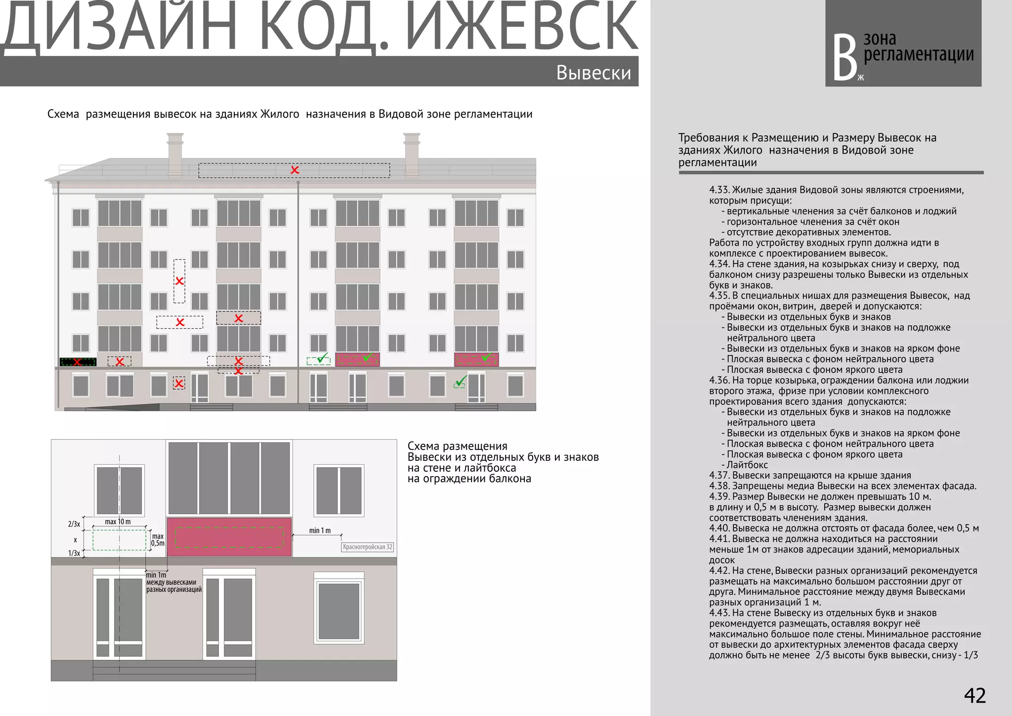 зона
регламентации
Требования к Размещению и Размеру Вывесок на
зданиях Жилого назначения в Видовой зоне
регламентации
4.33. Жилые здания Видовой зоны являются строениями,
которым присущи:
- вертикальные членения за счёт балконов и лоджий
- горизонтальное членения за счёт окон
- отсутствие декоративных элементов.
Работа по устройству входных групп должна идти в
комплексе с проектированием вывесок.
4.34. На стене здания, на козырьках снизу и сверху, под
балконом снизу разрешены только Вывески из отдельных
букв и знаков.
4.35. В специальных нишах для размещения Вывесок, над
проёмами окон, витрин, дверей и допускаются:
- Вывески из отдельных букв и знаков
- Вывески из отдельных букв и знаков на подложке
нейтрального цвета
- Вывески из отдельных букв и знаков на ярком фоне
- Плоская вывеска с фоном нейтрального цвета
- Плоская вывеска с фоном яркого цвета
4.36. На торце козырька, ограждении балкона или лоджии
второго этажа, фризе при условии комплексного
проектирования всего здания допускаются:
- Вывески из отдельных букв и знаков на подложке
нейтрального цвета
- Вывески из отдельных букв и знаков на ярком фоне
- Плоская вывеска с фоном нейтрального цвета
- Плоская вывеска с фоном яркого цвета
- Лайтбокс
4.37. Вывески запрещаются на крыше здания
4.38. Запрещены медиа Вывески на всех элементах фасада.
4.39. Размер Вывески не должен превышать 10 м.
в длину и 0,5 м в высоту. Размер вывески должен
cоответствовать членениям здания.
4.40. Вывеска не должна отстоять от фасада более, чем 0,5 м
4.41. Вывеска не должна находиться на расстоянии
меньше 1м от знаков адресации зданий, мемориальных
досок
4.42. На стене, Вывески разных организаций рекомендуется
размещать на максимально большом расстоянии друг от
друга. Минимальное расстояние между двумя Вывесками
разных организаций 1 м.
4.43. На стене Вывеску из отдельных букв и знаков
рекомендуется размещать, оставляя вокруг неё
максимально большое поле стены. Минимальное расстояние
от вывески до архитектурных элементов фасада сверху
должно быть не менее 2/3 высоты букв вывески, снизу - 1/3
Вывески Вж
max
0,5m
1/3х
2/3х max 10 m
х
min 1m
Красногеройская 32
min 1 m
Схема размещения вывесок на зданиях Жилого назначения в Видовой зоне регламентации
Схема размещения
Вывески из отдельных букв и знаков
на стене и лайтбокса
на ограждении балкона
между вывесками
разных организаций
42
 
