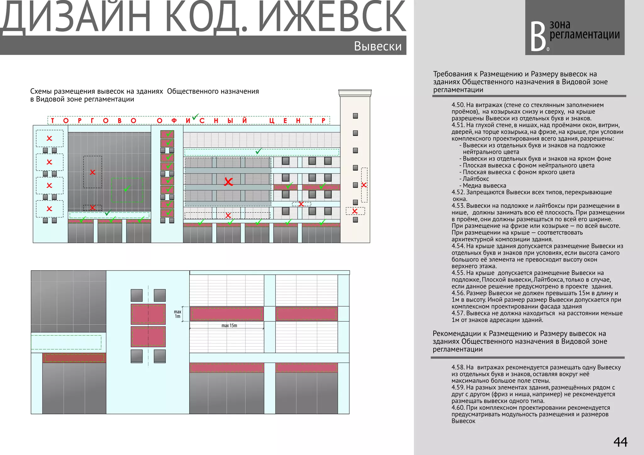 зона
регламентации
Требования к Размещению и Размеру вывесок на
зданиях Общественного назначения в Видовой зоне
регламентации
4.50. На витражах (стене со стеклянным заполнением
проёмов), на козырьках снизу и сверху, на крыше
разрешены Вывески из отдельных букв и знаков.
4.51. На глухой стене, в нишах, над проёмами окон, витрин,
дверей, на торце козырька, на фризе, на крыше, при условии
комплексного проектирования всего здания, разрешены:
- Вывески из отдельных букв и знаков на подложке
нейтрального цвета
- Вывески из отдельных букв и знаков на ярком фоне
- Плоская вывеска с фоном нейтрального цвета
- Плоская вывеска с фоном яркого цвета
- Лайтбокс
- Медиа вывеска
4.52. Запрещаются Вывески всех типов, перекрывающие
окна.
4.53. Вывески на подложке и лайтбоксы при размещении в
нише, должны занимать всю её плоскость. При размещении
в проёме, они должны размещаться по всей его ширине.
При размещение на фризе или козырьке — по всей высоте.
При размещении на крыше — соответствовать
архитектурной композиции здания.
4.54. На крыше здания допускается размещение Вывески из
отдельных букв и знаков при условиях, если высота самого
большого её элемента не превосходит высоту окон
верхнего этажа.
4.55. На крыше допускается размещение Вывески на
подложке, Плоской вывески, Лайтбокса, только в случае,
если данное решение предусмотрено в проекте здания.
4.56. Размер Вывески не должен превышать 15м в длину и
1м в высоту. Иной размер размер Вывески допускается при
комплексном проектировании фасада здания
4.57. Вывеска не должна находиться на расстоянии меньше
1м от знаков адресации зданий.
Вывески
4.58. На витражах рекомендуется размещать одну Вывеску
из отдельных букв и знаков, оставляя вокруг неё
максимально большое поле стены.
4.59. На разных элементах здания, размещённых рядом с
друг с другом (фриз и ниша, например) не рекомендуется
размещать вывески одного типа.
4.60. При комплексном проектировании рекомендуется
предусматривать модульность размещения и размеров
Вывесок
Рекомендации к Размещению и Размеру вывесок на
зданиях Общественного назначения в Видовой зоне
регламентации
Т О Р Г О В О О Ф И С Н Ы Й Ц Е Н Т Р
max
1m
max 15m
оВ
Схемы размещения вывесок на зданиях Общественного назначения
в Видовой зоне регламентации
44
 