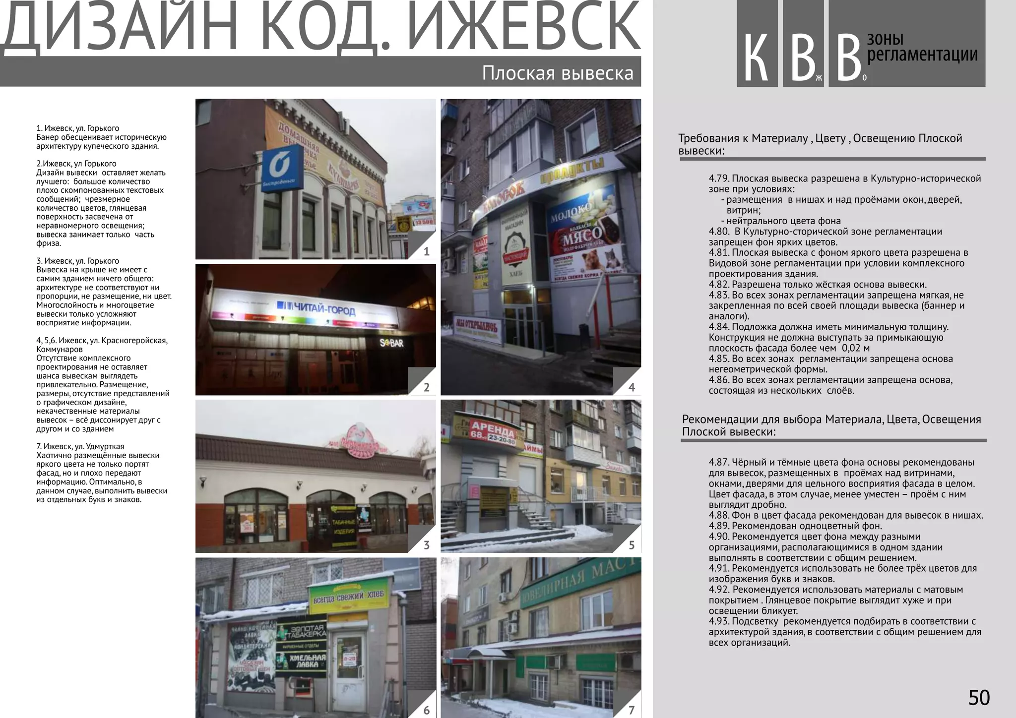 4.79. Плоская вывеска разрешена в Культурно-исторической
зоне при условиях:
- размещения в нишах и над проёмами окон, дверей,
витрин;
- нейтрального цвета фона
4.80. В Культурно-сторической зоне регламентации
запрещен фон ярких цветов.
4.81. Плоская вывеска с фоном яркого цвета разрешена в
Видовой зоне регламентации при условии комплексного
проектирования здания.
4.82. Разрешена только жёсткая основа вывески.
4.83. Во всех зонах регламентации запрещена мягкая, не
закрепленная по всей своей площади вывеска (баннер и
аналоги).
4.84. Подложка должна иметь минимальную толщину.
Конструкция не должна выступать за примыкающую
плоскость фасада более чем 0,02 м
4.85. Во всех зонах регламентации запрещена основа
негеометрической формы.
4.86. Во всех зонах регламентации запрещена основа,
состоящая из нескольких слоёв.
Требования к Материалу , Цвету , Освещению Плоской
вывески:
Рекомендации для выбора Материала, Цвета, Освещения
Плоской вывески:
4.87. Чёрный и тёмные цвета фона основы рекомендованы
для вывесок, размещенных в проёмах над витринами,
окнами, дверями для цельного восприятия фасада в целом.
Цвет фасада, в этом случае, менее уместен – проём с ним
выглядит дробно.
4.88. Фон в цвет фасада рекомендован для вывесок в нишах.
4.89. Рекомендован одноцветный фон.
4.90. Рекомендуется цвет фона между разными
организациями, располагающимися в одном здании
выполнять в соответствии с общим решением.
4.91. Рекомендуется использовать не более трёх цветов для
изображения букв и знаков.
4.92. Рекомендуется использовать материалы с матовым
покрытием . Глянцевое покрытие выглядит хуже и при
освещении бликует.
4.93. Подсветку рекомендуется подбирать в соответствии с
архитектурой здания, в соответствии с общим решением для
всех организаций.
зоны
регламентации
1. Ижевск, ул. Горького
Банер обесценивает историческую
архитектуру купеческого здания.
2.Ижевск, ул Горького
Дизайн вывески оставляет желать
лучшего: большое количество
плохо скомпонованных текстовых
сообщений; чрезмерное
количество цветов, глянцевая
поверхность засвечена от
неравномерного освещения;
вывеска занимает только часть
фриза.
3. Ижевск, ул. Горького
Вывеска на крыше не имеет с
самим зданием ничего общего:
архитектуре не соответствуют ни
пропорции, не размещение, ни цвет.
Многослойность и многоцветие
вывески только усложняют
восприятие информации.
4, 5,6. Ижевск, ул. Красногеройская,
Коммунаров
Отсутствие комплексного
проектирования не оставляет
шанса вывескам выглядеть
привлекательно. Размещение,
размеры, отсутствие представлений
о графическом дизайне,
некачественные материалы
вывесок – всё диссонирует друг с
другом и со зданием
7. Ижевск, ул. Удмурткая
Хаотично размещённые вывески
яркого цвета не только портят
фасад, но и плохо передают
информацию. Оптимально, в
данном случае, выполнить вывески
из отдельных букв и знаков.
Вж оВПлоская вывеска
4
1
2
3 5
76
К
50
 