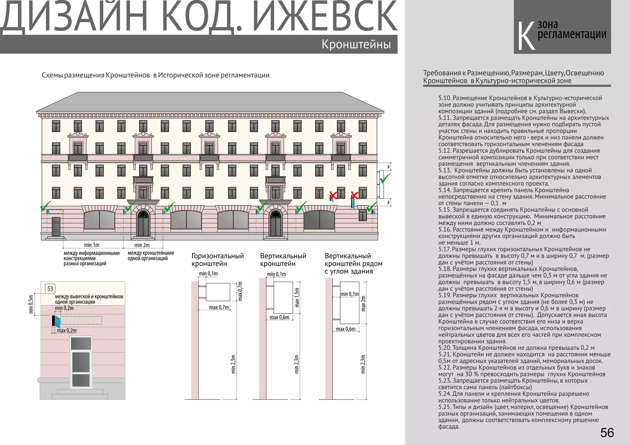 max1,5m
max 0,6m
min2,3m
зона
регламентации
Требования к Размещению,Размерам,Цвету,Освещению
Кронштейнов в Культурно-исторической зоне
Кронштейны
Схемы размещения Кронштейнов в Исторической зоне регламентации
min 0,1m
max0,7m
max 0,7m
min2,3m
min 0,1m
min 0,2m
max2m
max 0,6m
min2,3m
Горизонтальный
кронштейн
Вертикальный
кронштейн
Вертикальный
кронштейн рядом
с углом здания
min 0,1m
min 1m
53
min0,5m
5.10. Размещение Кронштейнов в Культурно-исторической
зоне должно учитывать принципы архитектурной
композиции зданий (подробнее см. раздел Вывески).
5.11. Запрещается размещать Кронштейны на архитектурных
деталях фасада. Для размещения нужно подбирать пустой
участок стены и находить правильные пропорции
Кронштейна относительно него - верх и низ панели должен
соответствовать горизонтальным членениям фасада
5.12. Разрешается дублировать Кронштейны для создания
симметричной композиции только при соответствии мест
размещения вертикальным членениям здания.
5.13. Кронштейны должны быть установлены на одной
высотной отметке относительно архитектурных элементов
здания согласно комплексного проекта.
5.14. Запрещается крепить панель Кронштейна
непосредственно на стену здания. Минимальное расстояние
от стены панели — 0,1 м
5.15. Запрещается соединять Кронштейны с основной
вывеской в единую конструкцию. Минимальное расстояние
между ними должно составлять 0,2 м
5.16. Расстояние между Кронштейном и информационными
конструкциями других организаций должно быть
не меньше 1 м.
5.17. Размеры глухих горизонтальных Кронштейнов не
должны превышать в высоту 0,7 м и в ширину 0,7 м. (размер
дан с учётом расстояния от стены)
5.18. Размеры глухих вертикальных Кронштейнов,
размещённых на фасаде дальше чем 0,3 м от угла здания не
должны превышать в высоту 1,5 м, в ширину 0,6 м (размер
дан с учётом расстояния от стены)
5.19. Размеры глухих вертикальных Кронштейнов
размещённых рядом с углом здания (не более 0,3 м) не
должны превышать 2-х м в высоту и 0,6 м в ширину (размер
дан с учётом расстояния от стены). Допускается иная высота
Кронштейна в случае соответствия его низа и верха
горизонтальным членениям фасада, использования
нейтральных цветов для всех его частей при комплексном
проектировании здания.
5.20. Толщина Кронштейнов не должна превышать 0,2 м
5.21. Кронштейн не должен находится на расстоянии меньше
0,5м от адресных указателей зданий, мемориальных досок.
5.22. Размеры Кронштейнов из отдельных букв и знаков
могут на 30 % превосходить размеры глухих Кронштейнов
5.23. Запрещается размещать Кронштейны, в которых
светится сама панель (лайтбоксы)
5.24. Для панели и крепления Кронштейна разрешено
использование только нейтральных цветов.
5.25. Типы и дизайн (цвет, материл, освещение) Кронштейнов
разных организаций, занимающих помещения в одном
здании, должны соответствовать комплексному решению
фасада.
max 0,2m
a
a
К
между информационными
конструкциями
разных организаций
между вывеской и кронштейном
одной организации
между кронштейнами
одной организаций
min 2m
56
 
