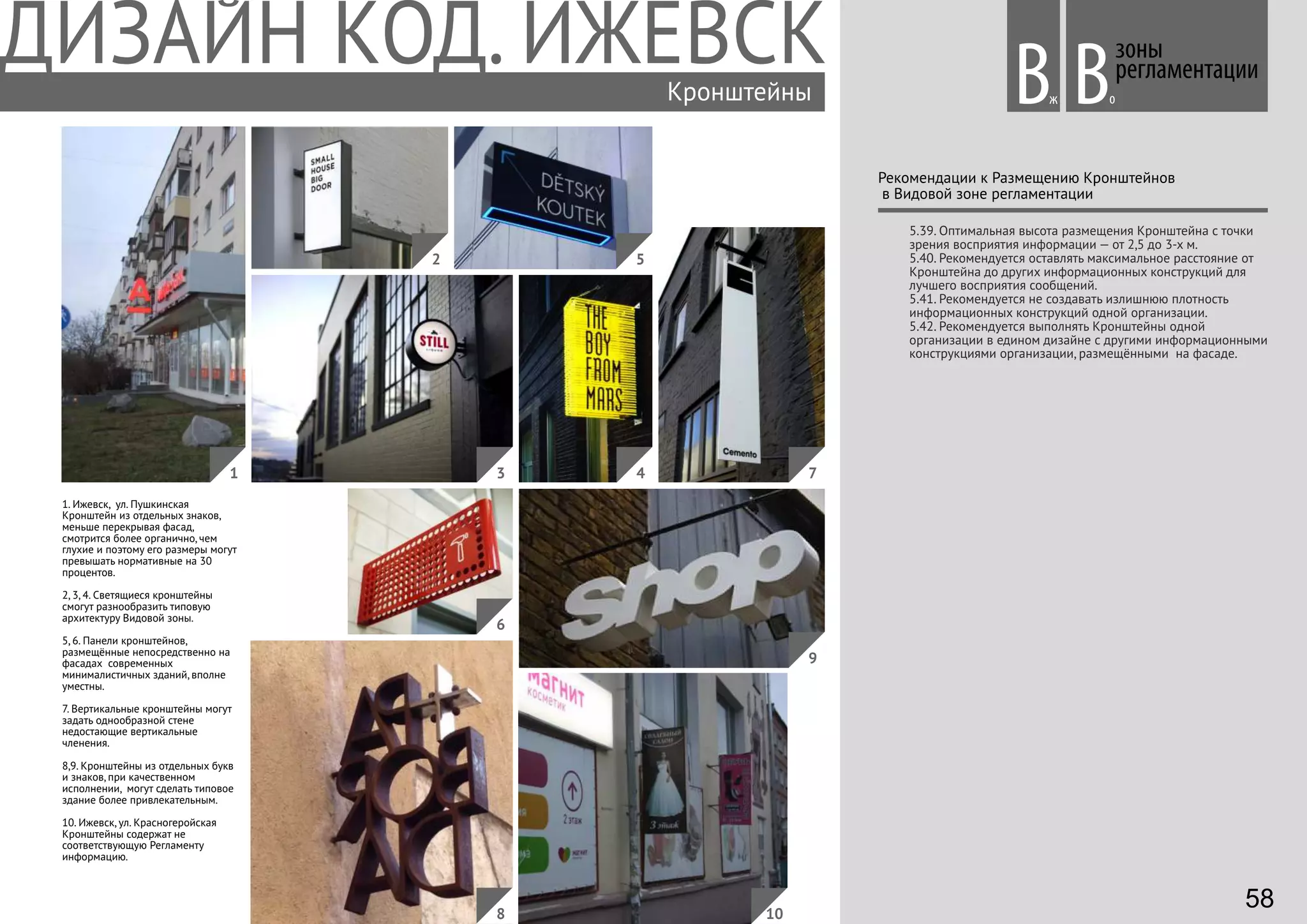 1. Ижевск, ул. Пушкинская
Кронштейн из отдельных знаков,
меньше перекрывая фасад,
смотрится более органично, чем
глухие и поэтому его размеры могут
превышать нормативные на 30
процентов.
2, 3, 4. Светящиеся кронштейны
смогут разнообразить типовую
архитектуру Видовой зоны.
5, 6. Панели кронштейнов,
размещённые непосредственно на
фасадах современных
минималистичных зданий, вполне
уместны.
7. Вертикальные кронштейны могут
задать однообразной стене
недостающие вертикальные
членения.
8,9. Кронштейны из отдельных букв
и знаков, при качественном
исполнении, могут сделать типовое
здание более привлекательным.
10. Ижевск, ул. Красногеройская
Кронштейны содержат не
соответствующую Регламенту
информацию.
Кронштейны
зоны
регламентации
Вж оВ
Рекомендации к Размещению Кронштейнов
в Видовой зоне регламентации
5.39. Оптимальная высота размещения Кронштейна с точки
зрения восприятия информации — от 2,5 до 3-х м.
5.40. Рекомендуется оставлять максимальное расстояние от
Кронштейна до других информационных конструкций для
лучшего восприятия сообщений.
5.41. Рекомендуется не создавать излишнюю плотность
информационных конструкций одной организации.
5.42. Рекомендуется выполнять Кронштейны одной
организации в едином дизайне с другими информационными
конструкциями организации, размещёнными на фасаде.
41
2
3
5
7
6
8 10
9
58
 