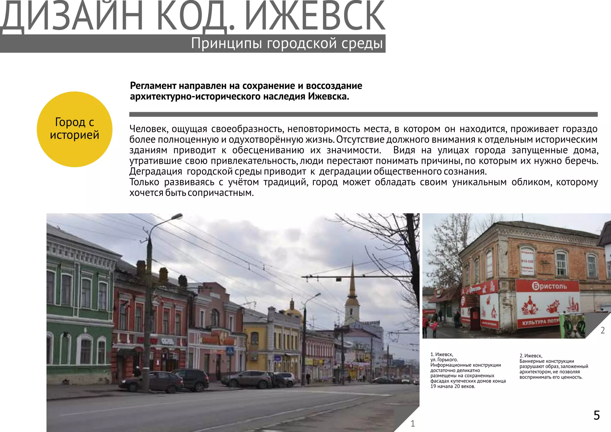 5
Принципы городской среды
Город с
историей
Регламент направлен на сохранение и воссоздание
архитектурно-исторического наследия Ижевска.
1. Ижевск,
ул. Горького.
Информационные конструкции
достаточно деликатно
размещены на сохраненных
фасадах купеческих домов конца
19 начала 20 веков.
2. Ижевск,
Баннерные конструкции
разрушают образ, заложенный
архитектором, не позволяя
воспринимать его ценность.
2
1
Человек, ощущая своеобразность, неповторимость места, в котором он находится, проживает гораздо
более полноценную и одухотворённую жизнь.Отсутствие должного внимания к отдельным историческим
зданиям приводит к обесцениванию их значимости. Видя на улицах города запущенные дома,
утратившие свою привлекательность, люди перестают понимать причины, по которым их нужно беречь.
Деградация городской среды приводит к деградации общественного сознания.
Только развиваясь с учётом традиций, город может обладать своим уникальным обликом, которому
хочется бытьсопричастным.
 