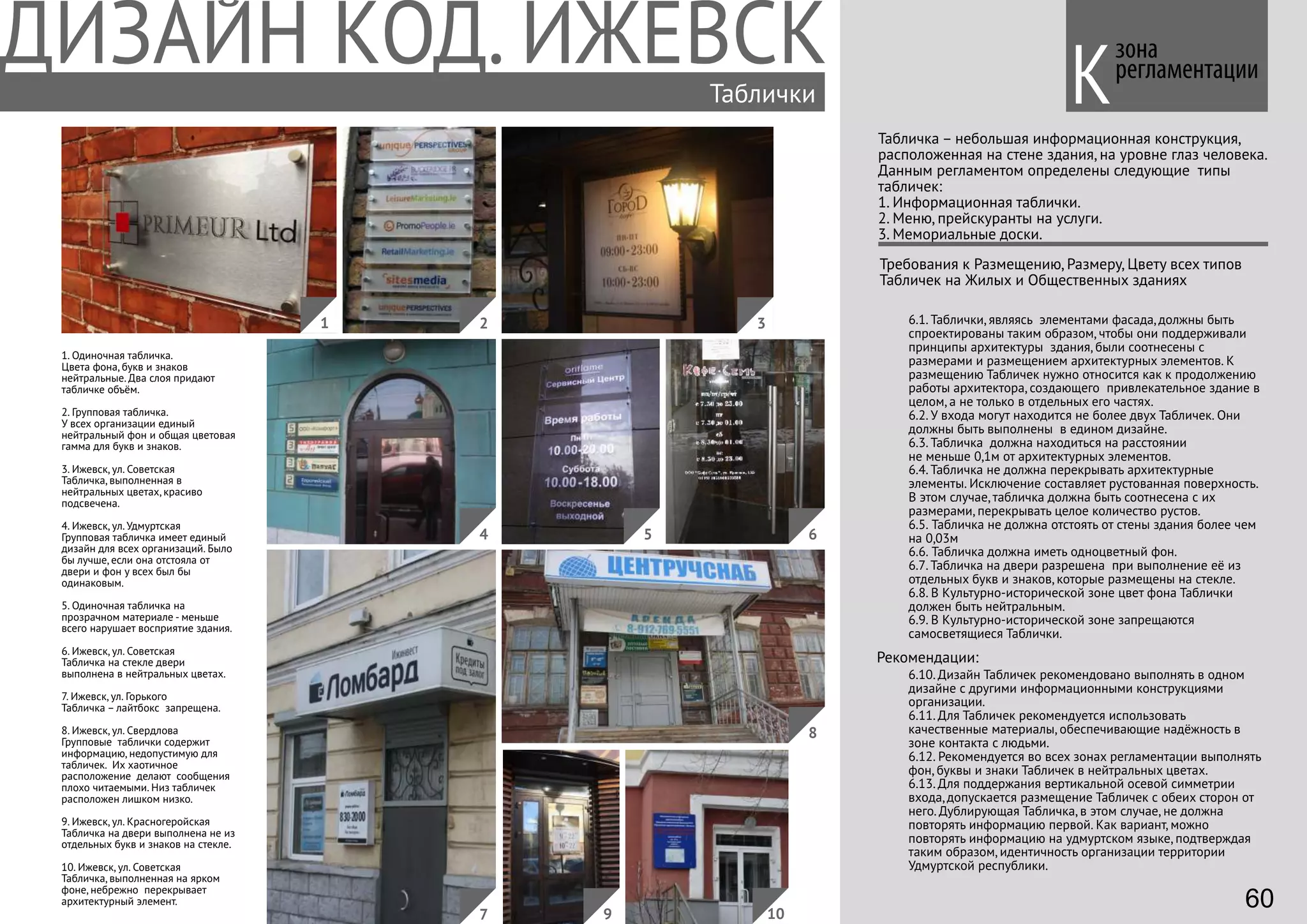 Таблички
Табличка – небольшая информационная конструкция,
расположенная на стене здания, на уровне глаз человека.
Данным регламентом определены следующие типы
табличек:
1. Информационная таблички.
2. Меню, прейскуранты на услуги.
3. Мемориальные доски.
Требования к Размещению, Размеру, Цвету всех типов
Табличек на Жилых и Общественных зданиях
6.1. Таблички, являясь элементами фасада, должны быть
спроектированы таким образом, чтобы они поддерживали
принципы архитектуры здания, были соотнесены с
размерами и размещением архитектурных элементов. К
размещению Табличек нужно относится как к продолжению
работы архитектора, создающего привлекательное здание в
целом, а не только в отдельных его частях.
6.2. У входа могут находится не более двух Табличек. Они
должны быть выполнены в едином дизайне.
6.3. Табличка должна находиться на расстоянии
не меньше 0,1м от архитектурных элементов.
6.4. Табличка не должна перекрывать архитектурные
элементы. Исключение составляет рустованная поверхность.
В этом случае, табличка должна быть соотнесена с их
размерами, перекрывать целое количество рустов.
6.5. Табличка не должна отстоять от стены здания более чем
на 0,03м
6.6. Табличка должна иметь одноцветный фон.
6.7. Табличка на двери разрешена при выполнение её из
отдельных букв и знаков, которые размещены на стекле.
6.8. В Культурно-исторической зоне цвет фона Таблички
должен быть нейтральным.
6.9. В Культурно-исторической зоне запрещаются
самосветящиеся Таблички.
6.10. Дизайн Табличек рекомендовано выполнять в одном
дизайне с другими информационными конструкциями
организации.
6.11. Для Табличек рекомендуется использовать
качественные материалы, обеспечивающие надёжность в
зоне контакта с людьми.
6.12. Рекомендуется во всех зонах регламентации выполнять
фон, буквы и знаки Табличек в нейтральных цветах.
6.13. Для поддержания вертикальной осевой симметрии
входа, допускается размещение Табличек с обеих сторон от
него. Дублирующая Табличка, в этом случае, не должна
повторять информацию первой. Как вариант, можно
повторять информацию на удмуртском языке, подтверждая
таким образом, идентичность организации территории
Удмуртской республики.
Рекомендации:
зона
регламентации
К
1. Одиночная табличка.
Цвета фона, букв и знаков
нейтральные. Два слоя придают
табличке объём.
2. Групповая табличка.
У всех организации единый
нейтральный фон и общая цветовая
гамма для букв и знаков.
3. Ижевск, ул. Советская
Табличка, выполненная в
нейтральных цветах, красиво
подсвечена.
4. Ижевск, ул. Удмуртская
Групповая табличка имеет единый
дизайн для всех организаций. Было
бы лучше, если она отстояла от
двери и фон у всех был бы
одинаковым.
5. Одиночная табличка на
прозрачном материале - меньше
всего нарушает восприятие здания.
6. Ижевск, ул. Советская
Табличка на стекле двери
выполнена в нейтральных цветах.
7. Ижевск, ул. Горького
Табличка – лайтбокс запрещена.
8. Ижевск, ул. Свердлова
Групповые таблички содержит
информацию, недопустимую для
табличек. Их хаотичное
расположение делают сообщения
плохо читаемыми. Низ табличек
расположен лишком низко.
9. Ижевск, ул. Красногеройская
Табличка на двери выполнена не из
отдельных букв и знаков на стекле.
10. Ижевск, ул. Советская
Табличка, выполненная на ярком
фоне, небрежно перекрывает
архитектурный элемент. 60
4
1 2 3
5
7
6
8
109
 