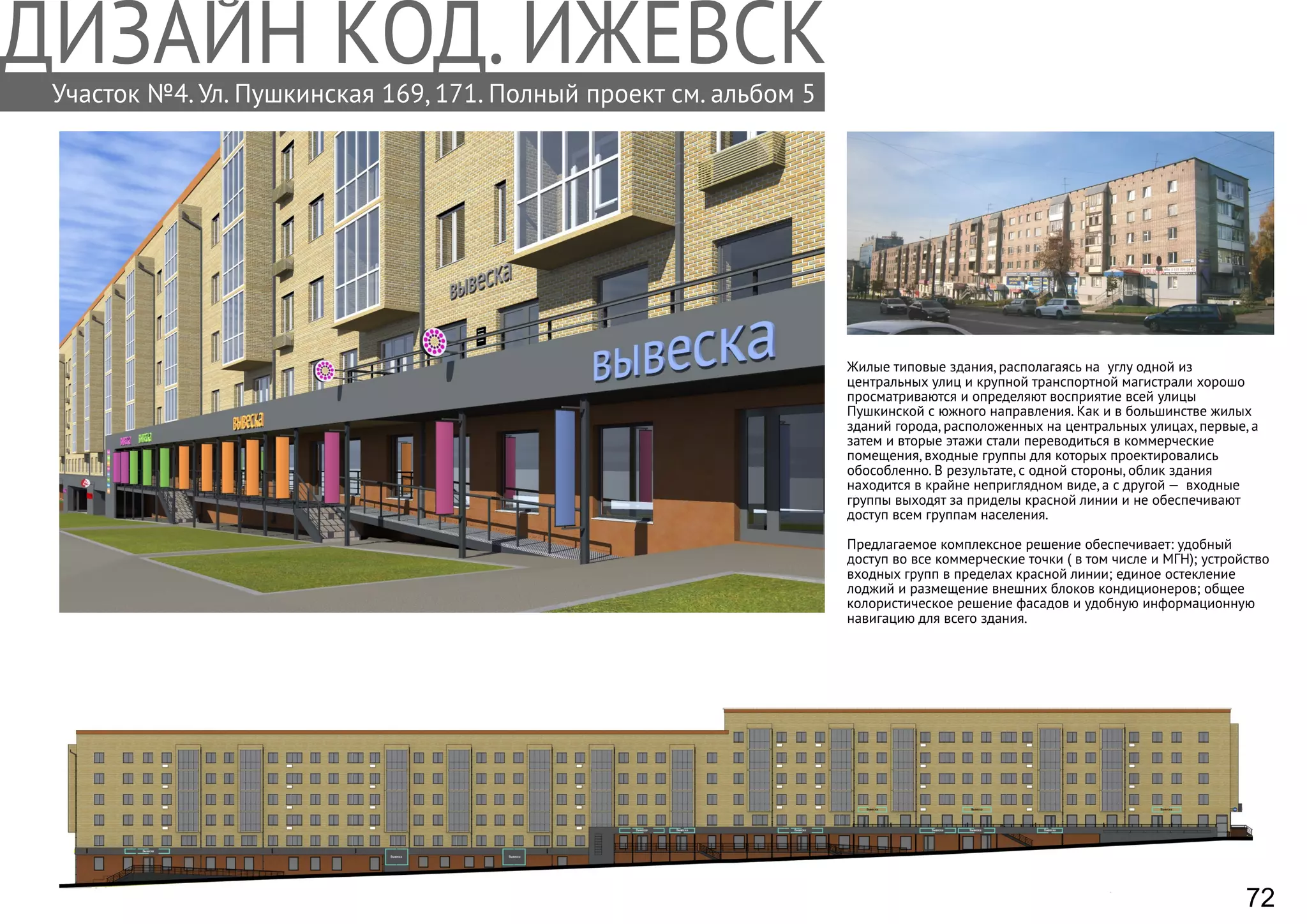 Участок №4. Ул. Пушкинская 169, 171. Полный проект см. альбом 5
Жилые типовые здания, располагаясь на углу одной из
центральных улиц и крупной транспортной магистрали хорошо
просматриваются и определяют восприятие всей улицы
Пушкинской с южного направления. Как и в большинстве жилых
зданий города, расположенных на центральных улицах, первые, а
затем и вторые этажи стали переводиться в коммерческие
помещения, входные группы для которых проектировались
обособленно. В результате, с одной стороны, облик здания
находится в крайне неприглядном виде, а с другой — входные
группы выходят за приделы красной линии и не обеспечивают
доступ всем группам населения.
Предлагаемое комплексное решение обеспечивает: удобный
доступ во все коммерческие точки ( в том числе и МГН); устройство
входных групп в пределах красной линии; единое остекление
лоджий и размещение внешних блоков кондиционеров; общее
колористическое решение фасадов и удобную информационную
навигацию для всего здания.
72
 