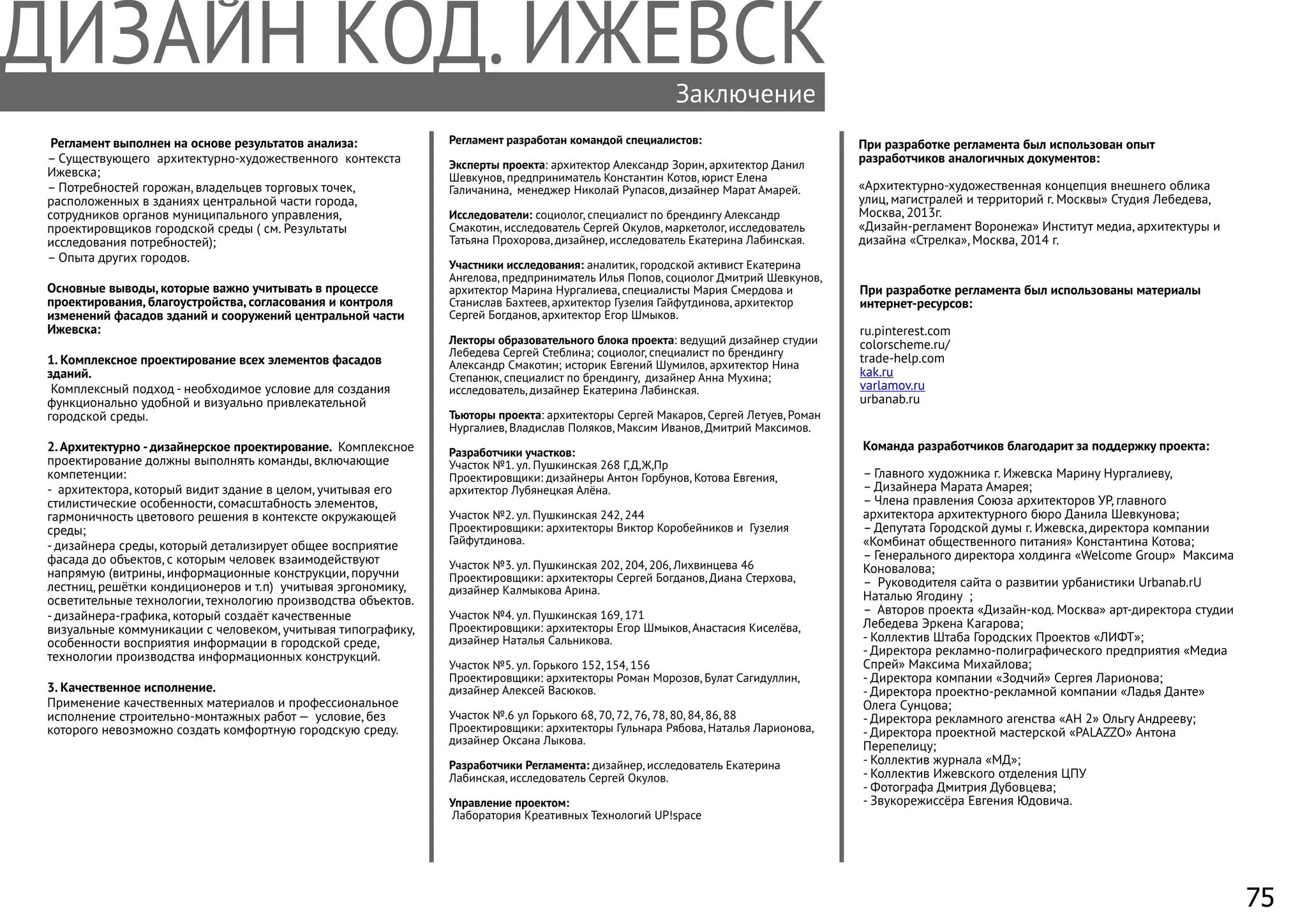 Заключение
Регламент выполнен на основе результатов анализа:
– Существующего архитектурно-художественного контекста
Ижевска;
– Потребностей горожан, владельцев торговых точек,
расположенных в зданиях центральной части города,
сотрудников органов муниципального управления,
проектировщиков городской среды ( см. Результаты
исследования потребностей);
– Опыта других городов.
Основные выводы, которые важно учитывать в процессе
проектирования, благоустройства, согласования и контроля
изменений фасадов зданий и сооружений центральной части
Ижевска:
1. Комплексное проектирование всех элементов фасадов
зданий.
Комплексный подход - необходимое условие для создания
функционально удобной и визуально привлекательной
городской среды.
2.Архитектурно -дизайнерское проектирование. Комплексное
проектирование должны выполнять команды, включающие
компетенции:
- архитектора, который видит здание в целом, учитывая его
стилистические особенности, сомасштабность элементов,
гармоничность цветового решения в контексте окружающей
среды;
- дизайнера среды, который детализирует общее восприятие
фасада до объектов, с которым человек взаимодействуют
напрямую (витрины, информационные конструкции, поручни
лестниц, решётки кондиционеров и т.п) учитывая эргономику,
осветительные технологии, технологию производства объектов.
- дизайнера-графика, который создаёт качественные
визуальные коммуникации с человеком, учитывая типографику,
особенности восприятия информации в городской среде,
технологии производства информационных конструкций.
3. Качественное исполнение.
Применение качественных материалов и профессиональное
исполнение строительно-монтажных работ — условие, без
которого невозможно создать комфортную городскую среду.
Регламент разработан командой специалистов:
Эксперты проекта: архитектор Александр Зорин, архитектор Данил
Шевкунов, предприниматель Константин Котов, юрист Елена
Галичанина, менеджер Николай Рупасов, дизайнер Марат Амарей.
Исследователи: социолог, специалист по брендингу Александр
Смакотин, исследователь Сергей Окулов, маркетолог, исследователь
Татьяна Прохорова, дизайнер, исследователь Екатерина Лабинская.
Участники исследования: аналитик, городской активист Екатерина
Ангелова, предприниматель Илья Попов, социолог Дмитрий Шевкунов,
архитектор Марина Нургалиева, специалисты Мария Смердова и
Станислав Бахтеев, архитектор Гузелия Гайфутдинова, архитектор
Сергей Богданов, архитектор Егор Шмыков.
Лекторы образовательного блока проекта: ведущий дизайнер студии
Лебедева Сергей Стеблина; социолог, специалист по брендингу
Александр Смакотин; историк Евгений Шумилов, архитектор Нина
Степанюк, специалист по брендингу, дизайнер Анна Мухина;
исследователь, дизайнер Екатерина Лабинская.
Тьюторы проекта: архитекторы Сергей Макаров, Сергей Летуев, Роман
Нургалиев, Владислав Поляков, Максим Иванов, Дмитрий Максимов.
Разработчики участков:
Участок №1. ул. Пушкинская 268 Г,Д,Ж,Пр
Проектировщики: дизайнеры Антон Горбунов, Котова Евгения,
архитектор Лубянецкая Алёна.
Участок №2. ул. Пушкинская 242, 244
Проектировщики: архитекторы Виктор Коробейников и Гузелия
Гайфутдинова.
Участок №3. ул. Пушкинская 202, 204, 206, Лихвинцева 46
Проектировщики: архитекторы Сергей Богданов, Диана Стерхова,
дизайнер Калмыкова Арина.
Участок №4. ул. Пушкинская 169, 171
Проектировщики: архитекторы Егор Шмыков, Анастасия Киселёва,
дизайнер Наталья Сальникова.
Участок №5. ул. Горького 152, 154, 156
Проектировщики: архитекторы Роман Морозов, Булат Сагидуллин,
дизайнер Алексей Васюков.
Участок №.6 ул Горького 68, 70, 72, 76, 78, 80, 84, 86, 88
Проектировщики: архитекторы Гульнара Рябова, Наталья Ларионова,
дизайнер Оксана Лыкова.
Разработчики Регламента: дизайнер, исследователь Екатерина
Лабинская, исследователь Сергей Окулов.
Управление проектом:
Лаборатория Креативных Технологий UP!space
При разработке регламента был использованы материалы
интернет-ресурсов:
ru.pinterest.com
colorscheme.ru/
trade-help.com
kak.ru
varlamov.ru
urbanab.ru
Команда разработчиков благодарит за поддержку проекта:
– Главного художника г. Ижевска Марину Нургалиеву,
– Дизайнера Марата Амарея;
– Члена правления Союза архитекторов УР, главного
архитектора архитектурного бюро Данила Шевкунова;
– Депутата Городской думы г. Ижевска, директора компании
«Комбинат общественного питания» Константина Котова;
– Генерального директора холдинга «Welcome Group» Максима
Коновалова;
– Руководителя сайта о развитии урбанистики Urbanab.rU
Наталью Ягодину ;
– Авторов проекта «Дизайн-код. Москва» арт-директора студии
Лебедева Эркена Кагарова;
- Коллектив Штаба Городских Проектов «ЛИФТ»;
- Директора рекламно-полиграфического предприятия «Медиа
Спрей» Максима Михайлова;
- Директора компании «Зодчий» Сергея Ларионова;
- Директора проектно-рекламной компании «Ладья Данте»
Олега Сунцова;
- Директора рекламного агенства «АН 2» Ольгу Андрееву;
- Директора проектной мастерской «PALAZZO» Антона
Перепелицу;
- Коллектив журнала «МД»;
- Коллектив Ижевского отделения ЦПУ
- Фотографа Дмитрия Дубовцева;
- Звукорежиссёра Евгения Юдовича.
При разработке регламента был использован опыт
разработчиков аналогичных документов:
«Архитектурно-художественная концепция внешнего облика
улиц, магистралей и территорий г. Москвы» Студия Лебедева,
Москва, 2013г.
«Дизайн-регламент Воронежа» Институт медиа, архитектуры и
дизайна «Стрелка», Москва, 2014 г.
75
 