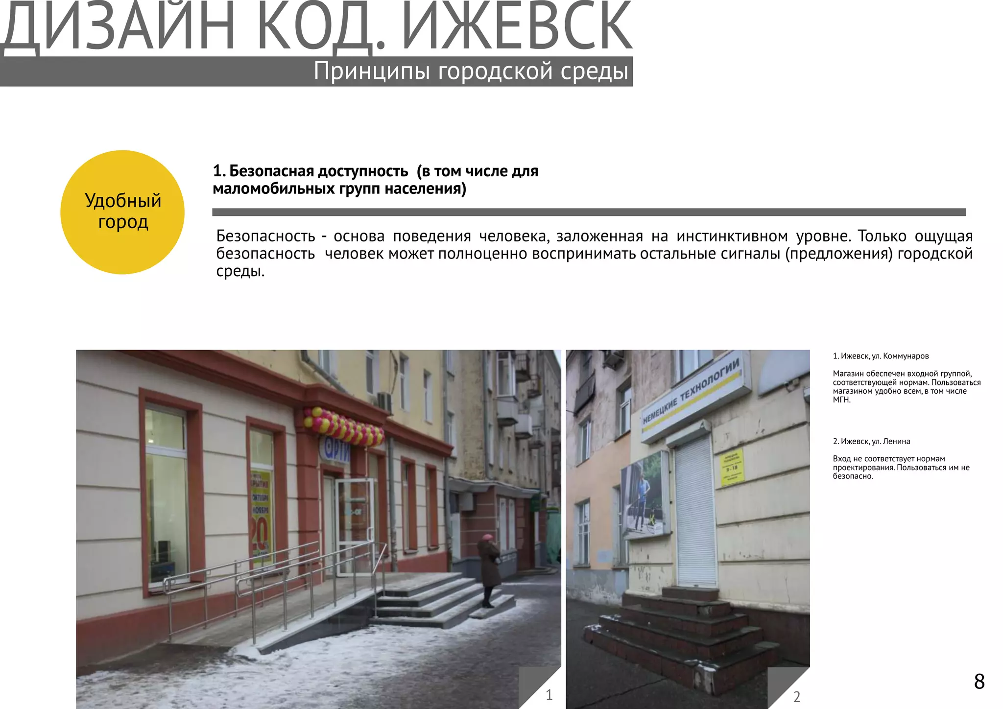 8
Удобный
город
1. Безопасная доступность (в том числе для
маломобильных групп населения)
Безопасность - основа поведения человека, заложенная на инстинктивном уровне. Только ощущая
безопасность человек может полноценно воспринимать остальные сигналы (предложения) городской
среды.
1. Ижевск, ул. Коммунаров
Магазин обеспечен входной группой,
соответствующей нормам. Пользоваться
магазином удобно всем, в том числе
МГН.
1 2
2. Ижевск, ул. Ленина
Вход не соответствует нормам
проектирования. Пользоваться им не
безопасно.
Принципы городской среды
 