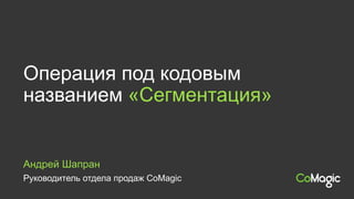Руководитель отдела продаж CoMagic
Андрей Шапран
Операция под кодовым
названием «Сегментация»
 