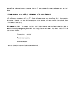 полюбляє розповідати про свого дідуся. У дитинствівін дуже любив грати в різні
ігри.
Діти грають в народні ігри «Чижик», «Ой, у полі жито».
До світлиці заходить дідусь. Він дякує дітям за те, що нагадали йому дитинство,
відчиняє скриню і дістає звідти торбу з сопілками, які сам зробив для дітей. Діти
грають на сопілках.
Вихователь: Ось і заспівала сопілка, нагадала, що час вже закінчувати заняття. А
Оленчина бабуся приготувала для всіх сюрприз. Відгадайте, що вона приготувала.
Ми в кропі кипіли,
Велику муку терпіли.
Хоч всі нас хвалять,
Та не всі варять.
Бабуся пригощає дітей і дорослих варениками.
 