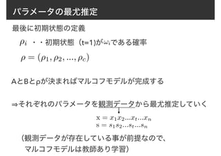 パラメータの最尤推定
AとBとρが決まればマルコフモデルが完成する
（観測データが存在している事が前提なので、
　マルコフモデルは教師あり学習）
⇢i !i・・初期状態（t=1)が　である確率
⇢ = (⇢1, ⇢2, ..., ⇢c)
最後に初期状態の定義
⇒それぞれのパラメータを観測データから最尤推定していく
x = x1x2...xt...xn
s = s1s2...st...sn
 