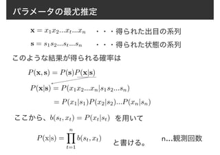 パラメータの最尤推定
x = x1x2...xt...xn
s = s1s2...st...sn
・・・得られた出目の系列
・・・得られた状態の系列
このような結果が得られる確率は
P(x, s) = P(s)P(x|s)
P(x|s) = P(x1x2...xn|s1s2...sn)
= P(x1|s1)P(x2|s2)...P(xn|sn)
b(st, xt) = P(xt|st)ここから、 を用いて
P(x|s) =
nY
t=1
b(st, xt)
と書ける。
n…観測回数
 