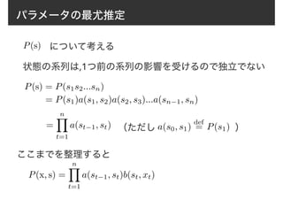 パラメータの最尤推定
P(s) について考える
状態の系列は,1つ前の系列の影響を受けるので独立でない
P(s) = P(s1s2...sn)
= P(s1)a(s1, s2)a(s2, s3)...a(sn−1, sn)
=
nY
t=1
a(st−1, st) a(s0, s1)
def
= P(s1)（ただし ）
ここまでを整理すると
P(x, s) =
nY
t=1
a(st−1, st)b(st, xt)
 