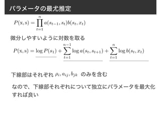 パラメータの最尤推定
P(x, s) =
nY
t=1
a(st−1, st)b(st, xt)
微分しやすいように対数を取る
P(x, s) = log P(s1) +
n−1X
t=1
log a(st, st+1) +
nX
t=1
log b(st, xt)
下線部はそれぞれ ⇢i, aij, bjk のみを含む
なので、下線部それぞれについて独立にパラメータを最大化
すれば良い
 