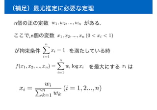 （補足）最尤推定に必要な定理
n個の正の定数 がある.
ここで,n個の変数 x1, x2, ..., xn (0 < xi < 1)
が拘束条件
nX
i=1
xi = 1 を満たしている時
f(x1, x2, ..., xn) =
nX
i=1
wi log xi を最大にする xi は
xi =
wi
Pn
k=1 wk
(i = 1, 2..., n)
w1, w2, ..., wn
 