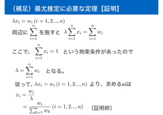 （補足）最尤推定に必要な定理【証明】
両辺に　　を施すと
λxi = wi (i = 1, 2..., n)
nX
i=1
λ
nX
i=1
xi =
nX
i=1
wi
ここで、
nX
i=1
xi = 1 という拘束条件があったので
λ =
nX
i=1
wi
従って、λxi = wi (i = 1, 2..., n) より、求めるxiは
xi =
wi
λ
=
wi
Pn
k=1 wk
(i = 1, 2..., n)
となる。
（証明終）
 