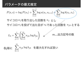 パラメータの最尤推定
P(x, s) = log P(s1) +
n−1X
t=1
log a(st, st+1) +
nX
t=1
log b(st, xt)
Lb =
cX
j=1
mX
k=1
njk log bjk
!
サイコロ　 を取り出した回数をwj nj とし
サイコロ　 を投げて出た目が　 であった回数を　　とするwj vk njk
m…出力記号の数
各j毎に
mX
k=1
njk log bjk を最大化すれば良い
 