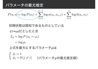 パラメータの最尤推定
P(x, s) = log P(s1) +
n−1X
t=1
log a(st, st+1) +
nX
t=1
log b(st, xt)
初期状態は既知であるものとしている
Lp = log P (s1 = !i)
s1=ωiだとしたとき
= log ⇢i
⇢
ˆ⇢i = 1
ˆ⇢j = 0 (j 6= i)
上式を最大にするパラメータρは
（パラメータρの最尤推定値）
 