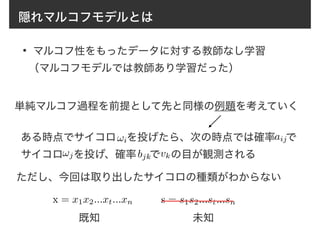 隠れマルコフモデルとは
• マルコフ性をもったデータに対する教師なし学習
（マルコフモデルでは教師あり学習だった）
単純マルコフ過程を前提として先と同様の例題を考えていく
ある時点でサイコロ　を投げたら、次の時点では確率　で
サイコロ　を投げ、確率　 で　の目が観測される
!i
!j
aij
bjk vk
x = x1x2...xt...xn s = s1s2...st...sn
ただし、今回は取り出したサイコロの種類がわからない
既知 未知
 