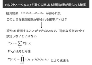 (1)パラメータA,B,ρが既知の時,ある観測結果が得られる確率
観測結果 x = x1x2...xt...xn が得られた
このような観測結果が得られる確率　　は？P(x)
系列sを観測することができないので、可能な系列sを全て
想定しないといけない
P(x) =
X
s
P(x, s)
P(x, s) =
nY
t=1
a(st−1, st)b(st, xt)
P(x,s)は先と同様
により求まる
 