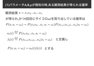 (1)パラメータA,B,ρが既知の時,ある観測結果が得られる確率
x = x1x2...xt...xn観測結果
が得られ,かつt回目にサイコロωiを取り出している確率は
P(x, st = !i) = P(x1x2...xt, st = !i)P(xt+1xt+2...xn|st = !i)
↵t(i)
def
= P(x1x2...xt, st = !i)
βt(i)
def
= P(xt+1xt+2...xn|st = !i)
P(x, st = !i) = ↵t(i)βt(i)
と定義し
とする
 