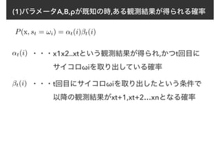(1)パラメータA,B,ρが既知の時,ある観測結果が得られる確率
P(x, st = !i) = ↵t(i)βt(i)
↵t(i) ・・・x1x2..xtという観測結果が得られ,かつt回目に
　　　サイコロωiを取り出している確率
βt(i) ・・・t回目にサイコロωiを取り出したという条件で
　　　以降の観測結果がxt+1,xt+2…xnとなる確率
 