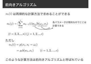 前向きアルゴリズム
↵t(i) は再帰的な計算方法で求めることができる
↵t(j) = [
cX
i=1
↵t−1(i)aij]b(!j, xt)
(t = 2, 3..., n) (j = 1, 2..., c)
↵1(i) = p(x1, s1 = !i)
= ⇢ib(wi, x1)
各パラメータが既知なのでここは
計算できる
ただし
(i = 1, 2, ..., c)
このような計算方法は前向きアルゴリズムと呼ばれている
 