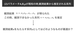 (2)パラメータA,B,ρが既知の時,観測結果から推定される系列
観測結果 x = x1x2...xt...xn が得られた
この時、観測できなかった系列　　　　　　を推定s = s1s2...sn
観測結果xをもたらす系列sとしてはどのようなものが最適か？
 