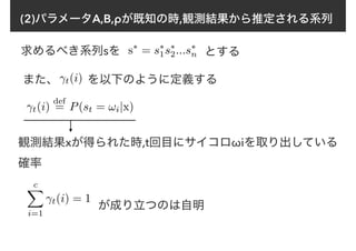 (2)パラメータA,B,ρが既知の時,観測結果から推定される系列
求めるべき系列sを s⇤
= s⇤
1s⇤
2...s⇤
n とする
γt(i)
def
= P(st = !i|x)
γt(i)また、 を以下のように定義する
観測結果xが得られた時,t回目にサイコロωiを取り出している
確率
cX
i=1
γt(i) = 1
が成り立つのは自明
 