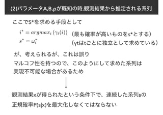 (2)パラメータA,B,ρが既知の時,観測結果から推定される系列
ここでS*を求める手段として
i⇤
= argmaxi (γt(i))
s⇤
= !⇤
i
（最も確率が高いものをs*とする）
が、考えられるが、これは誤り
マルコフ性を持つので、このようにして求めた系列は
実現不可能な場合があるため
観測結果xが得られたという条件下で、連続した系列sの
正規確率P(s|x)を最大化しなくてはならない
（γtはtごとに独立として求めている）
 