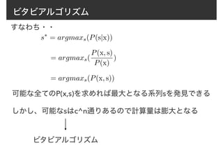 ビタビアルゴリズム
すなわち・・
s⇤
= argmaxs(P(s|x))
= argmaxs(P(x, s))
= argmaxs(
P(x, s)
P(x)
)
可能な全てのP(x,s)を求めれば最大となる系列sを発見できる
しかし、可能なsはc^n通りあるので計算量は膨大となる
ビタビアルゴリズム
 