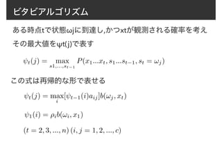 ビタビアルゴリズム
ある時点tで状態ωjに到達し,かつxtが観測される確率を考え
その最大値をψt(j)で表す
t(j) = max
s1,...,st−1
P(x1...xt, s1...st−1, st = !j)
この式は再帰的な形で表せる
1(i) = ⇢ib(!i, x1)
(t = 2, 3, ..., n) (i, j = 1, 2, ..., c)
t(j) = max
i
[ t−1(i)aij]b(!j, xt)
 