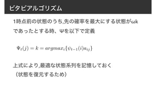 ビタビアルゴリズム
1時点前の状態のうち,先の確率を最大にする状態がωk
であったとする時、Ψを以下で定義
t(j) = k = argmaxi{ t−1(i)aij}
上式により,最適な状態系列を記憶しておく
（状態を復元するため）
 