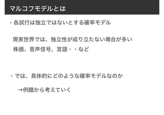マルコフモデルとは
・各試行は独立ではないとする確率モデル
現実世界では、独立性が成り立たない場合が多い
株価、音声信号、言語・・など
→例題から考えていく
・では、具体的にどのような確率モデルなのか
 