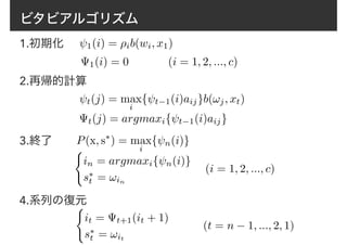 ビタビアルゴリズム
1.初期化 1(i) = ⇢ib(wi, x1)
1(i) = 0 (i = 1, 2, ..., c)
2.再帰的計算
t(j) = max
i
{ t−1(i)aij}b(!j, xt)
t(j) = argmaxi{ t−1(i)aij}
3.終了 P(x, s⇤
) = max
i
{ n(i)}
(i = 1, 2, ..., c)
4.系列の復元(
it = t+1(it + 1)
s⇤
t = !it
(
in = argmaxi{ n(i)}
s⇤
t = !in
(t = n − 1, ..., 2, 1)
 