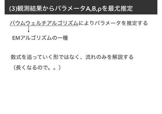 (3)観測結果からパラメータA,B,ρを最尤推定
バウムウェルチアルゴリズムによりパラメータを推定する
EMアルゴリズムの一種
数式を追っていく形ではなく、流れのみを解説する
（長くなるので。。）
 