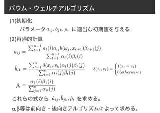 バウム・ウェルチアルゴリズム
(1)初期化
パラメータaij, bjk, ⇢i に適当な初期値を与える
(2)再帰的計算
ˆaij =
Pn−1
t=1 at(i)aijb(!j, xt+1)βt+1(j)
Pn−1
t=1 ↵t(i)βt(i)
ˆbik =
Pn
t=1 δ(xt, vk)↵t(j)βt(j)
Pc
t=1 ↵t(j)βt(j)
ˆ⇢i =
↵1(i)β1(i)
Pc
j=1 ↵n(j)
δ(xt, vk) =
(
1(xt = vk)
0(otherwise)
これらの式から　　　　　 を求める。
α,β等は前向き・後向きアルゴリズムによって求める。
ˆaij,ˆbjk, ˆ⇢i
 