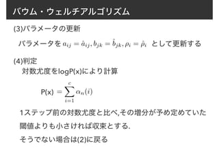 バウム・ウェルチアルゴリズム
(3)パラメータの更新
aij = ˆaij, bjk = ˆbjk, ⇢i = ˆ⇢iパラメータを として更新する
(4)判定
対数尤度をlogP(x)により計算
=
cX
i=1
↵n(i)P(x)
1ステップ前の対数尤度と比べ,その増分が予め定めていた
閾値よりも小さければ収束とする.
そうでない場合は(2)に戻る
 