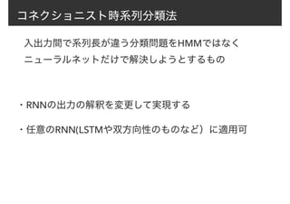 コネクショニスト時系列分類法
入出力間で系列長が違う分類問題をHMMではなく
ニューラルネットだけで解決しようとするもの
・RNNの出力の解釈を変更して実現する
・任意のRNN(LSTMや双方向性のものなど）に適用可
 