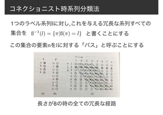コネクショニスト時系列分類法
1つのラベル系列lに対し,これを与える冗長な系列すべての
集合を ß−1
(l) = {⇡|ß(⇡) = l} と書くことにする
この集合の要素πをlに対する「パス」と呼ぶことにする
長さが8の時の全ての冗長な経路
 