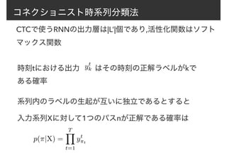 コネクショニスト時系列分類法
CTCで使うRNNの出力層は|L’|個であり,活性化関数はソフト
マックス関数
時刻tにおける出力　　はその時刻の正解ラベルがkで
ある確率
yt
k
系列内のラベルの生起が互いに独立であるとすると
入力系列Xに対して1つのパスπが正解である確率は
p(⇡|X) =
TY
t=1
yt
⇡t
 