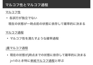 マルコフ性とマルコフ過程
• 各試行が独立でない
現在の状態が一時点前の状態に依存して確率的に決まる
マルコフ性
マルコフ過程
• マルコフ性を満たすような確率過程
j重マルコフ過程
• 現在の状態がj時点までの状態に依存して確率的に決まる
j=1のとき特に単純マルコフ過程と呼ぶ
 