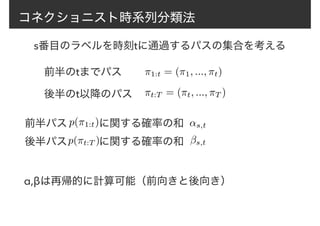コネクショニスト時系列分類法
前半のtまでパス
後半のt以降のパス ⇡t:T = (⇡t, ..., ⇡T )
⇡1:t = (⇡1, ..., ⇡t)
s番目のラベルを時刻tに通過するパスの集合を考える
前半パス　　　に関する確率の和p(⇡1:t)
p(⇡t:T )
↵s,t
βs,t後半パス　　　に関する確率の和
α,βは再帰的に計算可能（前向きと後向き）
 