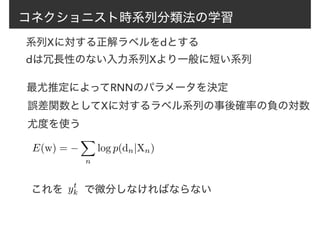 コネクショニスト時系列分類法の学習
系列Xに対する正解ラベルをdとする
dは冗長性のない入力系列Xより一般に短い系列
最尤推定によってRNNのパラメータを決定
E(w) = −
X
n
log p(dn|Xn)
誤差関数としてXに対するラベル系列の事後確率の負の対数
尤度を使う
これを　　で微分しなければならないyt
k
 