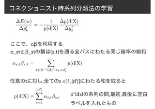 コネクショニスト時系列分類法の学習
∆E(w)
∆yt
k
= −
1
p(d|X)
∆p(d|X)
∆yt
k
ここで、αβを利用する
↵s,tβs,t =
X
⇡2ß−1(d)⇡t=d0
s
p(d|X)
α_stとβ_stの積は(s,t)を通る全パスにわたる同じ確率の総和
任意のtに対し,全てのs ∈[1,|d’|]にわたる和を取ると
p(d|X) =
|d0
|
X
s=1
↵s,tβs,t
d’はdの系列の間,最初,最後に空白
ラベルを入れたもの
 