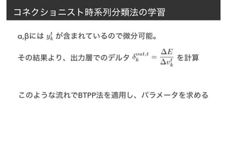 コネクショニスト時系列分類法の学習
α,βには　 が含まれているので微分可能。yt
k
その結果より、出力層でのデルタ δout,t
k =
∆E
∆vt
k
を計算
このような流れでBTPP法を適用し、パラメータを求める
 