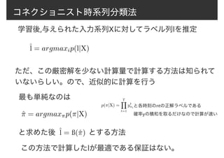 コネクショニスト時系列分類法
学習後,与えられた入力系列Xに対してラベル列lを推定
ˆl = argmaxip(l|X)
ただ、この厳密解を少ない計算量で計算する方法は知られて
いないらしい。ので、近似的に計算を行う
最も単純なのは
ˆ⇡ = argmax⇡p(⇡|X)
と求めた後 ˆl = ß(ˆ⇡) とする方法
この方法で計算したlが最適である保証はない。
p(⇡|X) =
TY
t=1
yt
⇡tと各時刻のπtの正解ラベルである
確率yの積和を取るだけなので計算が速い
 