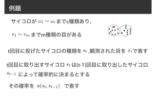 例題
サイコロが までc種類あり、
までm種類の目がある
t回目に投げたサイコロの種類を ,観測された目を で表す
v1 ⇠ vm
!1 ⇠ !c
st xt
t回目に取り出すサイコロ は(t-1)回目に取り出したサイコロ
　　 によって確率的に決まるとする
st
その確率を a(st, st−1) で表す
st−1
 