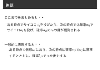 例題
ある時点でサイコロ　を投げたら、次の時点では確率　で
サイコロ　を投げ、確率　 で　の目が観測される
ここまでをまとめると・・
!i
!j
aij
bjk vk
一般的に表現すると・・
ある時点で状態　にあり、次の時点に確率　 で　に遷移
するとともに、確率　 で　を出力する
!i !jaij
bjk vk
 