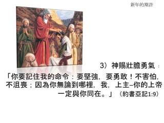 新年的期許
3）神賜壯膽勇氣﹕
「你要記住我的命令：要堅強，要勇敢！不害怕，
不沮喪；因為你無論到哪裡，我，上主─你的上帝
一定與你同在。」（約書亞記1:9）
 