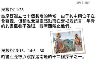 新年的期許
民數記11:28
當摩西選立七十個長老的時候，由于其中兩位不在
會幕裡，但卻也受聖靈感動而在營裡說預言，年青
的約書亞看不過眼，要摩西禁止他們。
民數記13:16、14:6，30
約書亞是被派窺探迦南地的十二個探子之一。
 